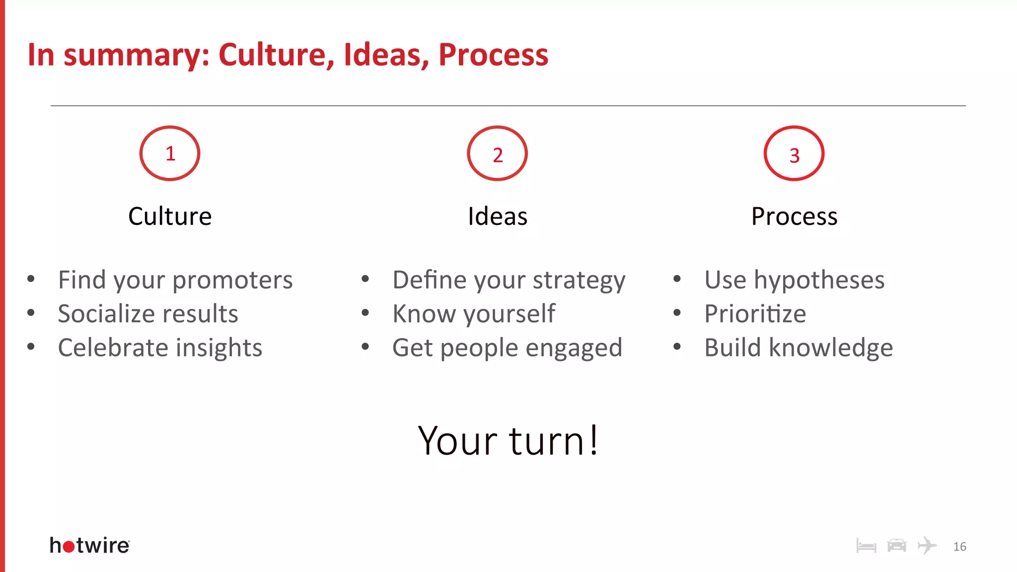 16	
In	summary:	Culture,	Ideas,	Process	
Process	
	
•  Use	hypotheses	
•  PrioriRze	
•  Build	knowledge	
	
1	 2	 3	
Culture	
	
•  Find	your	promoters	
•  Socialize	results	
•  Celebrate	insights	
	
Ideas	
	
•  Deﬁne	your	strategy	
•  Know	yourself	
•  Get	people	engaged	
Your turn!
 