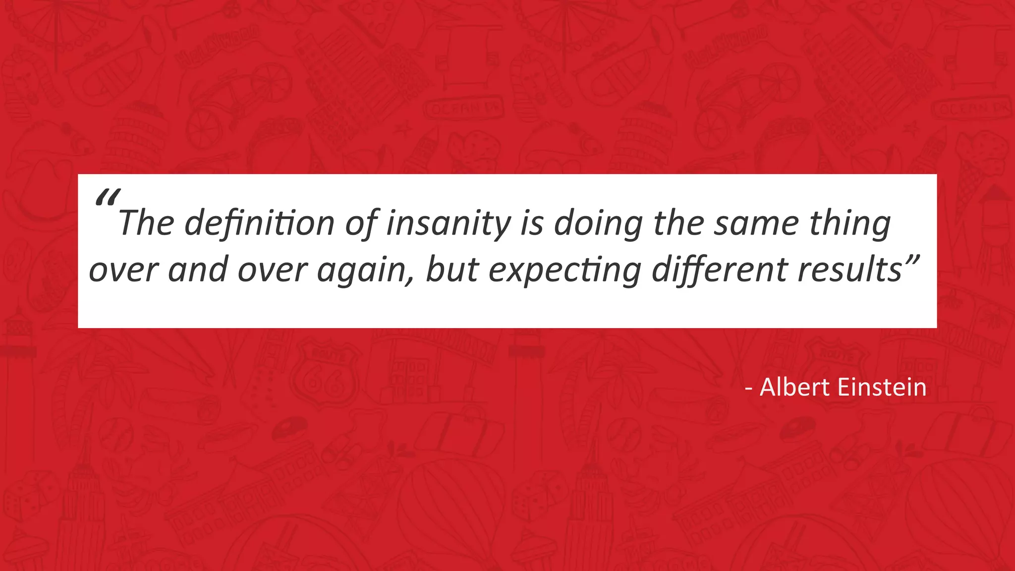 “The	deﬁni*on	of	insanity	is	doing	the	same	thing	
over	and	over	again,	but	expec*ng	diﬀerent	results”	
	
	
	-	Albert	Einstein	
	
 