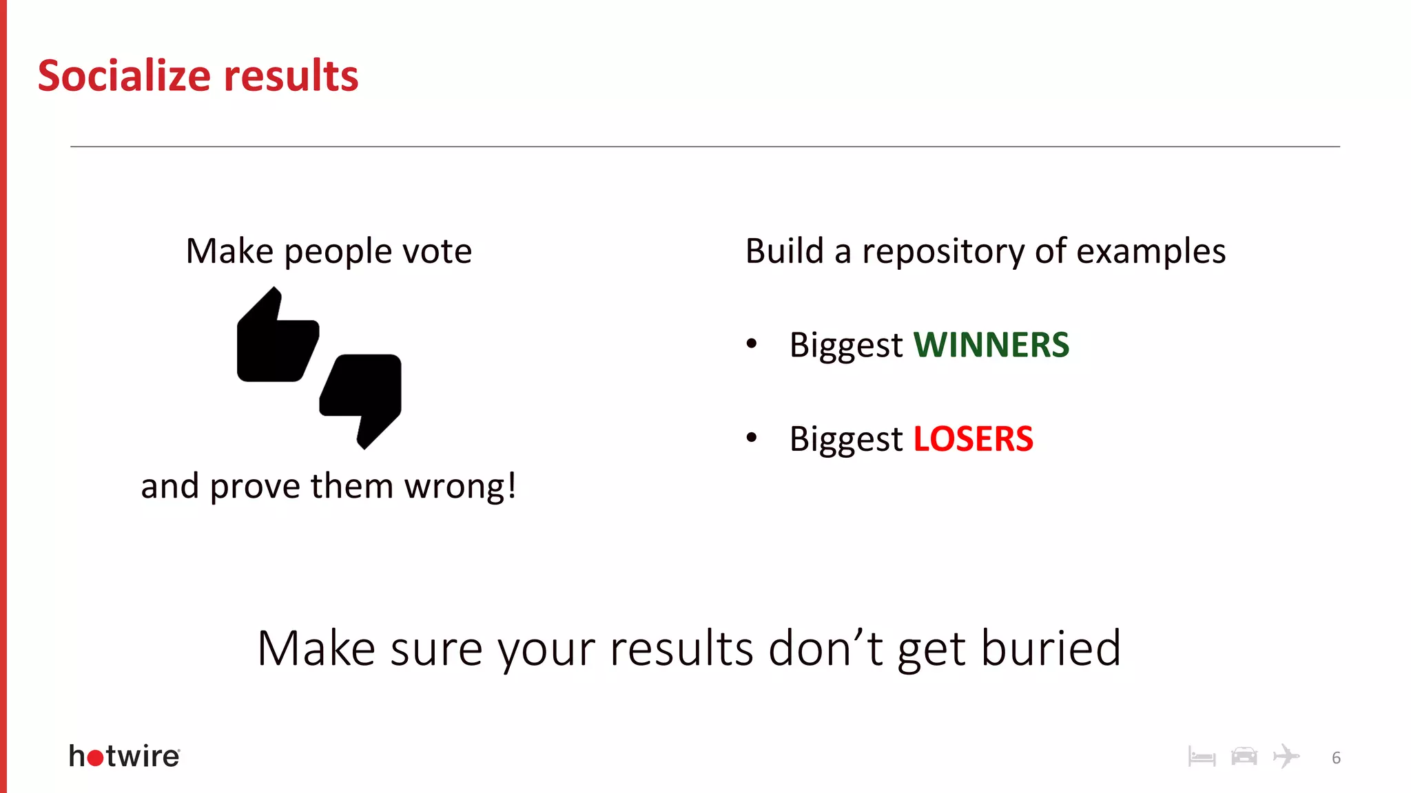 Make	people	vote	
	
	
	
	
and	prove	them	wrong!	
6	
Socialize	results	
Make sure your results don’t get buried
Build	a	repository	of	examples	
	
•  Biggest	WINNERS	
•  Biggest	LOSERS	
 