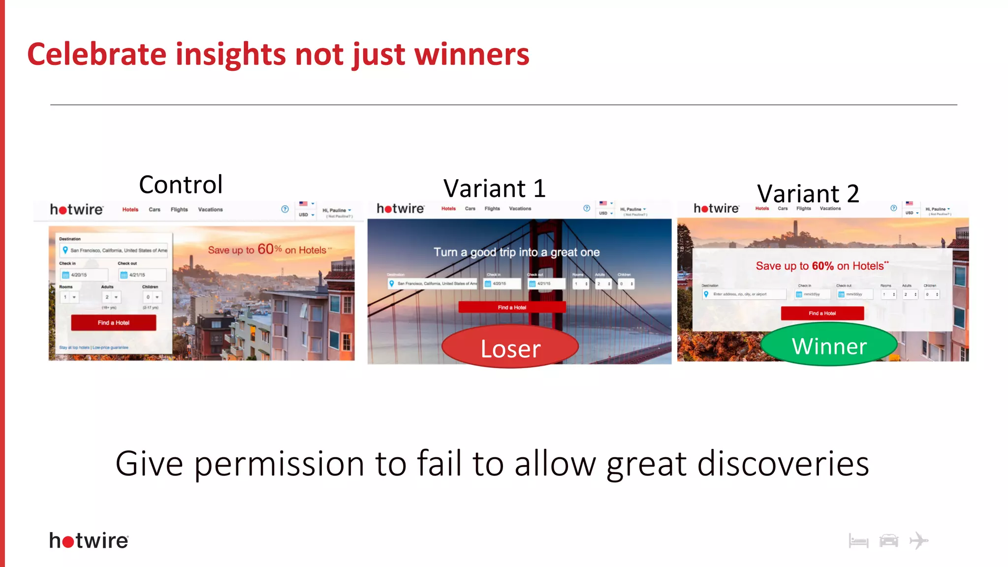 Control	 Variant	1	
Winner	Loser	
Variant	2	
Celebrate	insights	not	just	winners	
Give permission to fail to allow great discoveries
 
