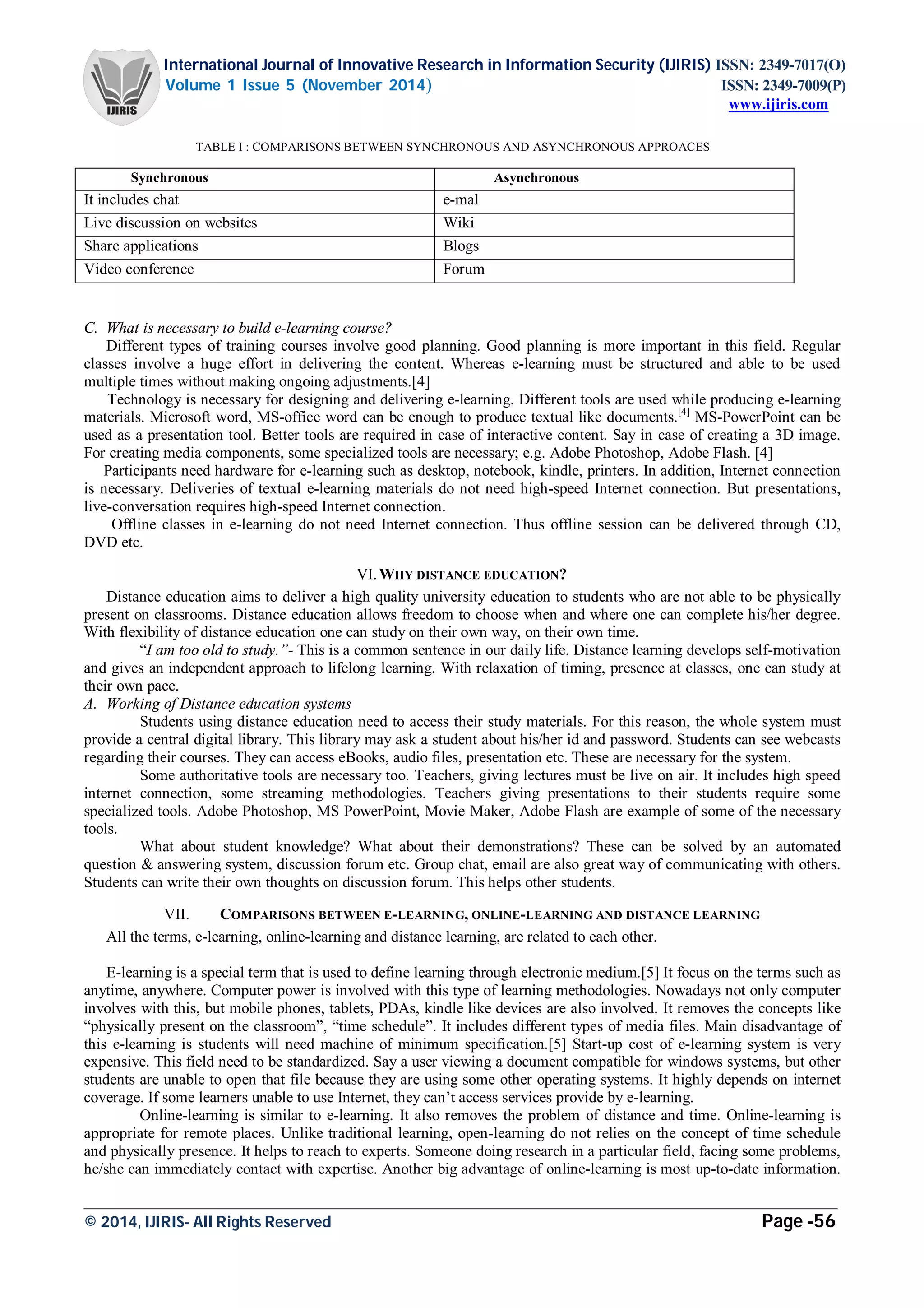 International Journal of Innovative Research in Information Security (IJIRIS) ISSN: 2349-7017(O)
Volume 1 Issue 5 (November 2014) ISSN: 2349-7009(P)
www.ijiris.com
_________________________________________________________________________________________________
© 2014, IJIRIS- All Rights Reserved Page -56
TABLE I : COMPARISONS BETWEEN SYNCHRONOUS AND ASYNCHRONOUS APPROACES
Synchronous Asynchronous
It includes chat e-mal
Live discussion on websites Wiki
Share applications Blogs
Video conference Forum
C. What is necessary to build e-learning course?
Different types of training courses involve good planning. Good planning is more important in this field. Regular
classes involve a huge effort in delivering the content. Whereas e-learning must be structured and able to be used
multiple times without making ongoing adjustments.[4]
Technology is necessary for designing and delivering e-learning. Different tools are used while producing e-learning
materials. Microsoft word, MS-office word can be enough to produce textual like documents.[4]
MS-PowerPoint can be
used as a presentation tool. Better tools are required in case of interactive content. Say in case of creating a 3D image.
For creating media components, some specialized tools are necessary; e.g. Adobe Photoshop, Adobe Flash. [4]
Participants need hardware for e-learning such as desktop, notebook, kindle, printers. In addition, Internet connection
is necessary. Deliveries of textual e-learning materials do not need high-speed Internet connection. But presentations,
live-conversation requires high-speed Internet connection.
Offline classes in e-learning do not need Internet connection. Thus offline session can be delivered through CD,
DVD etc.
VI.WHY DISTANCE EDUCATION?
Distance education aims to deliver a high quality university education to students who are not able to be physically
present on classrooms. Distance education allows freedom to choose when and where one can complete his/her degree.
With flexibility of distance education one can study on their own way, on their own time.
“I am too old to study.”- This is a common sentence in our daily life. Distance learning develops self-motivation
and gives an independent approach to lifelong learning. With relaxation of timing, presence at classes, one can study at
their own pace.
A. Working of Distance education systems
Students using distance education need to access their study materials. For this reason, the whole system must
provide a central digital library. This library may ask a student about his/her id and password. Students can see webcasts
regarding their courses. They can access eBooks, audio files, presentation etc. These are necessary for the system.
Some authoritative tools are necessary too. Teachers, giving lectures must be live on air. It includes high speed
internet connection, some streaming methodologies. Teachers giving presentations to their students require some
specialized tools. Adobe Photoshop, MS PowerPoint, Movie Maker, Adobe Flash are example of some of the necessary
tools.
What about student knowledge? What about their demonstrations? These can be solved by an automated
question & answering system, discussion forum etc. Group chat, email are also great way of communicating with others.
Students can write their own thoughts on discussion forum. This helps other students.
VII. COMPARISONS BETWEEN E-LEARNING, ONLINE-LEARNING AND DISTANCE LEARNING
All the terms, e-learning, online-learning and distance learning, are related to each other.
E-learning is a special term that is used to define learning through electronic medium.[5] It focus on the terms such as
anytime, anywhere. Computer power is involved with this type of learning methodologies. Nowadays not only computer
involves with this, but mobile phones, tablets, PDAs, kindle like devices are also involved. It removes the concepts like
“physically present on the classroom”, “time schedule”. It includes different types of media files. Main disadvantage of
this e-learning is students will need machine of minimum specification.[5] Start-up cost of e-learning system is very
expensive. This field need to be standardized. Say a user viewing a document compatible for windows systems, but other
students are unable to open that file because they are using some other operating systems. It highly depends on internet
coverage. If some learners unable to use Internet, they can’t access services provide by e-learning.
Online-learning is similar to e-learning. It also removes the problem of distance and time. Online-learning is
appropriate for remote places. Unlike traditional learning, open-learning do not relies on the concept of time schedule
and physically presence. It helps to reach to experts. Someone doing research in a particular field, facing some problems,
he/she can immediately contact with expertise. Another big advantage of online-learning is most up-to-date information.
 