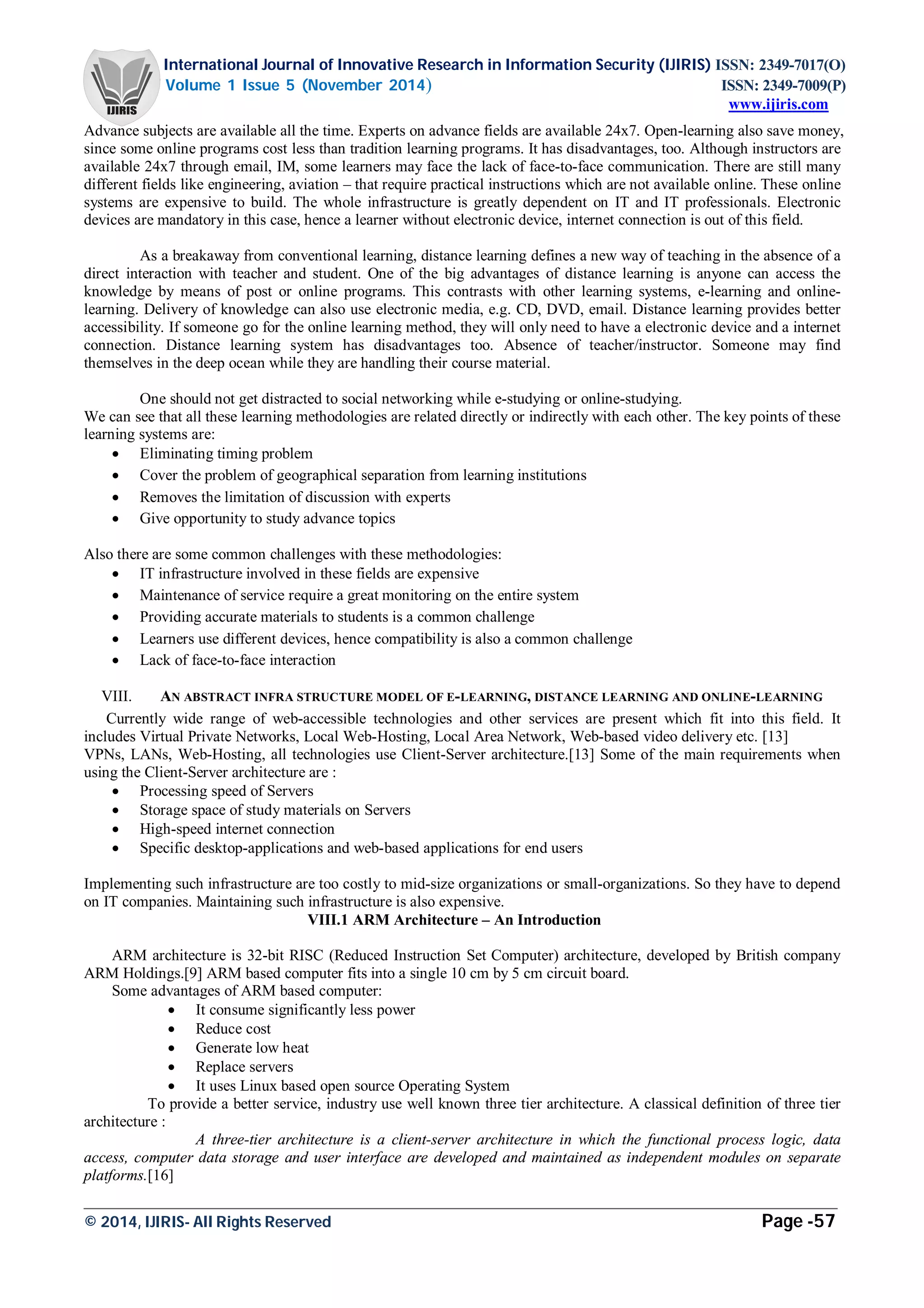 International Journal of Innovative Research in Information Security (IJIRIS) ISSN: 2349-7017(O)
Volume 1 Issue 5 (November 2014) ISSN: 2349-7009(P)
www.ijiris.com
_________________________________________________________________________________________________
© 2014, IJIRIS- All Rights Reserved Page -57
Advance subjects are available all the time. Experts on advance fields are available 24x7. Open-learning also save money,
since some online programs cost less than tradition learning programs. It has disadvantages, too. Although instructors are
available 24x7 through email, IM, some learners may face the lack of face-to-face communication. There are still many
different fields like engineering, aviation – that require practical instructions which are not available online. These online
systems are expensive to build. The whole infrastructure is greatly dependent on IT and IT professionals. Electronic
devices are mandatory in this case, hence a learner without electronic device, internet connection is out of this field.
As a breakaway from conventional learning, distance learning defines a new way of teaching in the absence of a
direct interaction with teacher and student. One of the big advantages of distance learning is anyone can access the
knowledge by means of post or online programs. This contrasts with other learning systems, e-learning and online-
learning. Delivery of knowledge can also use electronic media, e.g. CD, DVD, email. Distance learning provides better
accessibility. If someone go for the online learning method, they will only need to have a electronic device and a internet
connection. Distance learning system has disadvantages too. Absence of teacher/instructor. Someone may find
themselves in the deep ocean while they are handling their course material.
One should not get distracted to social networking while e-studying or online-studying.
We can see that all these learning methodologies are related directly or indirectly with each other. The key points of these
learning systems are:
 Eliminating timing problem
 Cover the problem of geographical separation from learning institutions
 Removes the limitation of discussion with experts
 Give opportunity to study advance topics
Also there are some common challenges with these methodologies:
 IT infrastructure involved in these fields are expensive
 Maintenance of service require a great monitoring on the entire system
 Providing accurate materials to students is a common challenge
 Learners use different devices, hence compatibility is also a common challenge
 Lack of face-to-face interaction
VIII. AN ABSTRACT INFRA STRUCTURE MODEL OF E-LEARNING, DISTANCE LEARNING AND ONLINE-LEARNING
Currently wide range of web-accessible technologies and other services are present which fit into this field. It
includes Virtual Private Networks, Local Web-Hosting, Local Area Network, Web-based video delivery etc. [13]
VPNs, LANs, Web-Hosting, all technologies use Client-Server architecture.[13] Some of the main requirements when
using the Client-Server architecture are :
 Processing speed of Servers
 Storage space of study materials on Servers
 High-speed internet connection
 Specific desktop-applications and web-based applications for end users
Implementing such infrastructure are too costly to mid-size organizations or small-organizations. So they have to depend
on IT companies. Maintaining such infrastructure is also expensive.
VIII.1 ARM Architecture – An Introduction
ARM architecture is 32-bit RISC (Reduced Instruction Set Computer) architecture, developed by British company
ARM Holdings.[9] ARM based computer fits into a single 10 cm by 5 cm circuit board.
Some advantages of ARM based computer:
 It consume significantly less power
 Reduce cost
 Generate low heat
 Replace servers
 It uses Linux based open source Operating System
To provide a better service, industry use well known three tier architecture. A classical definition of three tier
architecture :
A three-tier architecture is a client-server architecture in which the functional process logic, data
access, computer data storage and user interface are developed and maintained as independent modules on separate
platforms.[16]
 