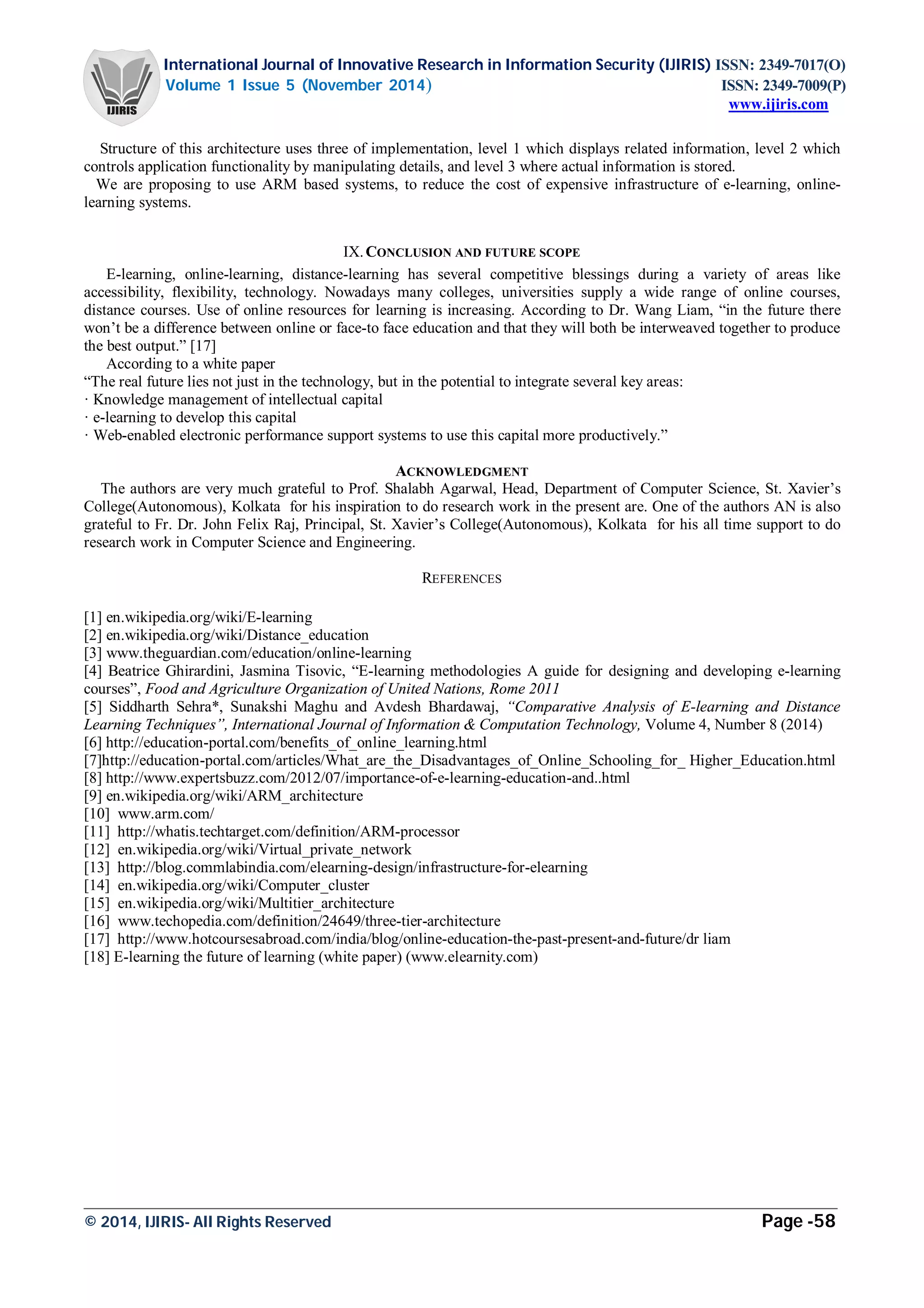 International Journal of Innovative Research in Information Security (IJIRIS) ISSN: 2349-7017(O)
Volume 1 Issue 5 (November 2014) ISSN: 2349-7009(P)
www.ijiris.com
_________________________________________________________________________________________________
© 2014, IJIRIS- All Rights Reserved Page -58
Structure of this architecture uses three of implementation, level 1 which displays related information, level 2 which
controls application functionality by manipulating details, and level 3 where actual information is stored.
We are proposing to use ARM based systems, to reduce the cost of expensive infrastructure of e-learning, online-
learning systems.
IX.CONCLUSION AND FUTURE SCOPE
E-learning, online-learning, distance-learning has several competitive blessings during a variety of areas like
accessibility, flexibility, technology. Nowadays many colleges, universities supply a wide range of online courses,
distance courses. Use of online resources for learning is increasing. According to Dr. Wang Liam, “in the future there
won’t be a difference between online or face-to face education and that they will both be interweaved together to produce
the best output.” [17]
According to a white paper
“The real future lies not just in the technology, but in the potential to integrate several key areas:
· Knowledge management of intellectual capital
· e-learning to develop this capital
· Web-enabled electronic performance support systems to use this capital more productively.”
ACKNOWLEDGMENT
The authors are very much grateful to Prof. Shalabh Agarwal, Head, Department of Computer Science, St. Xavier’s
College(Autonomous), Kolkata for his inspiration to do research work in the present are. One of the authors AN is also
grateful to Fr. Dr. John Felix Raj, Principal, St. Xavier’s College(Autonomous), Kolkata for his all time support to do
research work in Computer Science and Engineering.
REFERENCES
[1] en.wikipedia.org/wiki/E-learning
[2] en.wikipedia.org/wiki/Distance_education
[3] www.theguardian.com/education/online-learning
[4] Beatrice Ghirardini, Jasmina Tisovic, “E-learning methodologies A guide for designing and developing e-learning
courses”, Food and Agriculture Organization of United Nations, Rome 2011
[5] Siddharth Sehra*, Sunakshi Maghu and Avdesh Bhardawaj, “Comparative Analysis of E-learning and Distance
Learning Techniques”, International Journal of Information & Computation Technology, Volume 4, Number 8 (2014)
[6] http://education-portal.com/benefits_of_online_learning.html
[7]http://education-portal.com/articles/What_are_the_Disadvantages_of_Online_Schooling_for_ Higher_Education.html
[8] http://www.expertsbuzz.com/2012/07/importance-of-e-learning-education-and..html
[9] en.wikipedia.org/wiki/ARM_architecture
[10] www.arm.com/
[11] http://whatis.techtarget.com/definition/ARM-processor
[12] en.wikipedia.org/wiki/Virtual_private_network
[13] http://blog.commlabindia.com/elearning-design/infrastructure-for-elearning
[14] en.wikipedia.org/wiki/Computer_cluster
[15] en.wikipedia.org/wiki/Multitier_architecture
[16] www.techopedia.com/definition/24649/three-tier-architecture
[17] http://www.hotcoursesabroad.com/india/blog/online-education-the-past-present-and-future/dr liam
[18] E-learning the future of learning (white paper) (www.elearnity.com)
 