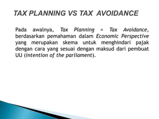 Pada awalnya, Tax Planning = Tax Avoidance,
berdasarkan pemahaman dalam Economic Perspective
yang merupakan skema untuk menghindari pajak
dengan cara yang sesuai dengan maksud dari pembuat
UU (intention of the parliament).
 