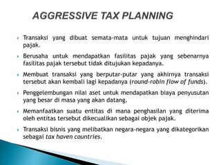  Transaksi yang dibuat semata-mata untuk tujuan menghindari
pajak.
 Berusaha untuk mendapatkan fasilitas pajak yang sebenarnya
fasilitas pajak tersebut tidak ditujukan kepadanya.
 Membuat transaksi yang berputar-putar yang akhirnya transaksi
tersebut akan kembali lagi kepadanya (round-robin flow of funds).
 Penggelembungan nilai aset untuk mendapatkan biaya penyusutan
yang besar di masa yang akan datang.
 Memanfaatkan suatu entitas di mana penghasilan yang diterima
oleh entitas tersebut dikecualikan sebagai objek pajak.
 Transaksi bisnis yang melibatkan negara-negara yang dikategorikan
sebagai tax haven countries.
 