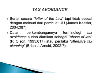  Benar secara “letter of the Law” tapi tidak sesuai
dengan maksud dari pembuat UU (James Kessler,
2004:387);
 Dalam perkembangannya terminologi tax
avoidance sudah diartikan sebagai ”abuse of law”
(P. Olson, 1995:817) atau perilaku “offensive tax
planning” (Brian J. Arnold, 2002:7).
 