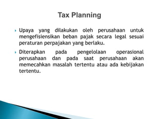  Upaya yang dilakukan oleh perusahaan untuk
mengefisiensikan beban pajak secara legal sesuai
peraturan perpajakan yang berlaku.
 Diterapkan pada pengelolaan operasional
perusahaan dan pada saat perusahaan akan
memecahkan masalah tertentu atau ada kebijakan
tertentu.
 