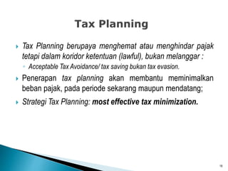  Tax Planning berupaya menghemat atau menghindar pajak
tetapi dalam koridor ketentuan (lawful), bukan melanggar :
◦ Acceptable Tax Avoidance/ tax saving bukan tax evasion.
 Penerapan tax planning akan membantu meminimalkan
beban pajak, pada periode sekarang maupun mendatang;
 Strategi Tax Planning: most effective tax minimization.
18
 