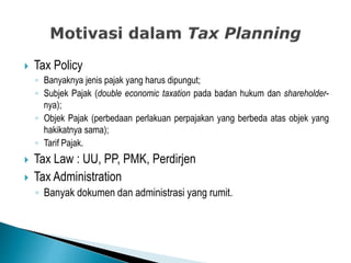  Tax Policy
◦ Banyaknya jenis pajak yang harus dipungut;
◦ Subjek Pajak (double economic taxation pada badan hukum dan shareholder-
nya);
◦ Objek Pajak (perbedaan perlakuan perpajakan yang berbeda atas objek yang
hakikatnya sama);
◦ Tarif Pajak.
 Tax Law : UU, PP, PMK, Perdirjen
 Tax Administration
◦ Banyak dokumen dan administrasi yang rumit.
 