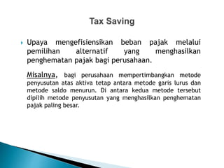  Upaya mengefisiensikan beban pajak melalui
pemilihan alternatif yang menghasilkan
penghematan pajak bagi perusahaan.
Misalnya, bagi perusahaan mempertimbangkan metode
penyusutan atas aktiva tetap antara metode garis lurus dan
metode saldo menurun. Di antara kedua metode tersebut
dipilih metode penyusutan yang menghasilkan penghematan
pajak paling besar.
 