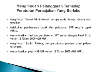  Menghindari Sanksi Administrasi, berupa sanksi bunga, denda atau
kenaikan.
 Melakukan pembayaran pajak dan pelaporan SPT secara tepat
waktu.
 Memanfaatkan fasilitas pembetulan SPT sesuai dengan Pasal 8 UU
Nomor 16 Tahun 2009 (UU KUP).
 Menghindari Sanksi Pidana, berupa pidana penjara atau pidana
kurungan.
 Memanfaatkan pasal 44B UU Nomor 16 Tahun 2009 (UU KUP).
 