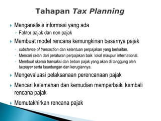  Menganalisis informasi yang ada
◦ Faktor pajak dan non pajak
 Membuat model rencana kemungkinan besarnya pajak
◦ substance of transaction dan ketentuan perpajakan yang berkaitan.
◦ Mencari celah dari peraturan perpajakan baik lokal maupun international.
◦ Membuat skema transaksi dan beban pajak yang akan di tanggung oleh
taxpayer serta keuntungan dan kerugiannya.
 Mengevaluasi pelaksanaan perencanaan pajak
 Mencari kelemahan dan kemudian memperbaiki kembali
rencana pajak
 Memutakhirkan rencana pajak
 