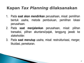 1. Pada saat akan mendirikan perusahaan, misal: pemilihan
bentuk usaha, metode pembukuan, pemilihan lokasi
perusahaan.
2. Pada saat menjalankan perusahaan, misal: pilihan
transaksi, pilihan akuntansi/pajak, tanggung jawab ke
stakeholder.
3. Pada saat menutup usaha, misal: restrukturisasi, merger,
likuidasi, pemekaran.
27
 