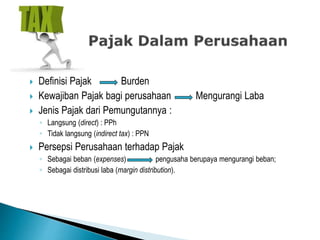  Definisi Pajak Burden
 Kewajiban Pajak bagi perusahaan Mengurangi Laba
 Jenis Pajak dari Pemungutannya :
◦ Langsung (direct) : PPh
◦ Tidak langsung (indirect tax) : PPN
 Persepsi Perusahaan terhadap Pajak
◦ Sebagai beban (expenses) pengusaha berupaya mengurangi beban;
◦ Sebagai distribusi laba (margin distribution).
 