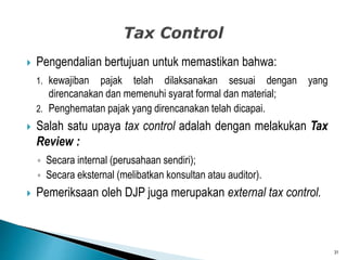 Pengendalian bertujuan untuk memastikan bahwa:
1. kewajiban pajak telah dilaksanakan sesuai dengan yang
direncanakan dan memenuhi syarat formal dan material;
2. Penghematan pajak yang direncanakan telah dicapai.
 Salah satu upaya tax control adalah dengan melakukan Tax
Review :
◦ Secara internal (perusahaan sendiri);
◦ Secara eksternal (melibatkan konsultan atau auditor).
 Pemeriksaan oleh DJP juga merupakan external tax control.
31
 