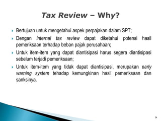  Bertujuan untuk mengetahui aspek perpajakan dalam SPT;
 Dengan internal tax review dapat diketahui potensi hasil
pemeriksaan terhadap beban pajak perusahaan;
 Untuk item-item yang dapat diantisipasi harus segera diantisipasi
sebelum terjadi pemeriksaan;
 Untuk item-item yang tidak dapat diantisipasi, merupakan early
warning system tehadap kemungkinan hasil pemeriksaan dan
sanksinya.
34
 