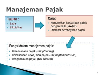 Tujuan :
 Laba
 Likuiditas
Cara:
 Menunaikan kewajiban pajak
dengan baik (lawful)
 Efisiensi pembayaran pajak
Fungsi dalam manajemen pajak:
 Perencanaan pajak (tax planning)
 Pelaksanaan kewajiban pajak (tax implementation)
 Pengendalian pajak (tax control)
7
 