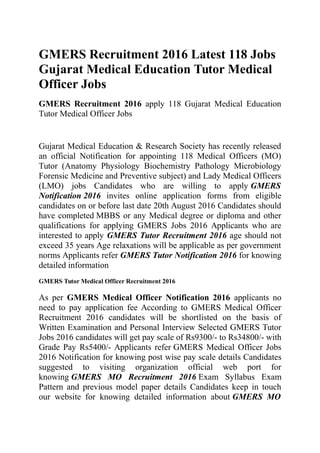 GMERS Recruitment 2016 Latest 118 Jobs
Gujarat Medical Education Tutor Medical
Officer Jobs
GMERS Recruitment 2016 apply 118 Gujarat Medical Education
Tutor Medical Officer Jobs
Gujarat Medical Education & Research Society has recently released
an official Notification for appointing 118 Medical Officers (MO)
Tutor (Anatomy Physiology Biochemistry Pathology Microbiology
Forensic Medicine and Preventive subject) and Lady Medical Officers
(LMO) jobs Candidates who are willing to apply GMERS
Notification 2016 invites online application forms from eligible
candidates on or before last date 20th August 2016 Candidates should
have completed MBBS or any Medical degree or diploma and other
qualifications for applying GMERS Jobs 2016 Applicants who are
interested to apply GMERS Tutor Recruitment 2016 age should not
exceed 35 years Age relaxations will be applicable as per government
norms Applicants refer GMERS Tutor Notification 2016 for knowing
detailed information
GMERS Tutor Medical Officer Recruitment 2016
As per GMERS Medical Officer Notification 2016 applicants no
need to pay application fee According to GMERS Medical Officer
Recruitment 2016 candidates will be shortlisted on the basis of
Written Examination and Personal Interview Selected GMERS Tutor
Jobs 2016 candidates will get pay scale of Rs9300/- to Rs34800/- with
Grade Pay Rs5400/- Applicants refer GMERS Medical Officer Jobs
2016 Notification for knowing post wise pay scale details Candidates
suggested to visiting organization official web port for
knowing GMERS MO Recruitment 2016 Exam Syllabus Exam
Pattern and previous model paper details Candidates keep in touch
our website for knowing detailed information about GMERS MO
 