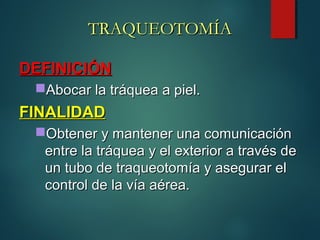 TRAQUEOTOMÍATRAQUEOTOMÍA
DEFINICIÓNDEFINICIÓN
Abocar la tráquea a piel.Abocar la tráquea a piel.
FINALIDADFINALIDAD
Obtener y mantener una comunicaciónObtener y mantener una comunicación
entre la tráquea y el exterior a través deentre la tráquea y el exterior a través de
un tubo de traqueotomía y asegurar elun tubo de traqueotomía y asegurar el
control de la vía aérea.control de la vía aérea.
 