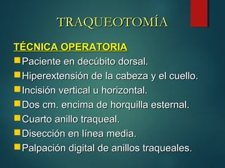 TÉCNICA OPERATORIATÉCNICA OPERATORIA
Paciente en decúbito dorsal.Paciente en decúbito dorsal.
Hiperextensión de la cabeza y el cuello.Hiperextensión de la cabeza y el cuello.
Incisión vertical u horizontal.Incisión vertical u horizontal.
Dos cm. encima de horquilla esternal.Dos cm. encima de horquilla esternal.
Cuarto anillo traqueal.Cuarto anillo traqueal.
Disección en línea media.Disección en línea media.
Palpación digital de anillos traqueales.Palpación digital de anillos traqueales.
TRAQUEOTOMÍATRAQUEOTOMÍA
 