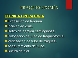 TÉCNICA OPERATORIATÉCNICA OPERATORIA
Exposición de tráquea.Exposición de tráquea.
Incisión en cruz.Incisión en cruz.
Retiro de porción cartilaginosa.Retiro de porción cartilaginosa.
Colocación de tubo de traqueotomía.Colocación de tubo de traqueotomía.
Verificación de tubo de tráquea.Verificación de tubo de tráquea.
Aseguramiento del tubo.Aseguramiento del tubo.
Sutura de piel.Sutura de piel.
TRAQUEOTOMÍATRAQUEOTOMÍA
 