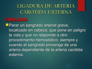LIGADURA DE ARTERIALIGADURA DE ARTERIA
CARÓTIDA EXTERNACARÓTIDA EXTERNA
FINALIDADFINALIDAD
Parar un sangrado arterial grave,Parar un sangrado arterial grave,
localizado en cabeza, que pone en peligrolocalizado en cabeza, que pone en peligro
la vida y que no responde a otrola vida y que no responde a otro
procedimiento hemostático, siempre yprocedimiento hemostático, siempre y
cuando el sangrado provenga de unacuando el sangrado provenga de una
arteria dependiente de la arteria carótidaarteria dependiente de la arteria carótida
externa.externa.
 