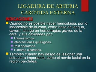INDICACIONESINDICACIONES
 Cuando no es posible hacer hemostasia, por loCuando no es posible hacer hemostasia, por lo
inaccesible de la zona, como base de lengua,inaccesible de la zona, como base de lengua,
cavum, faringe en hemorragias graves de lacavum, faringe en hemorragias graves de la
cara y sus cavidades por:cara y sus cavidades por:
 Traumatismos.Traumatismos.
 Intervenciones quirúrgicas.Intervenciones quirúrgicas.
 Post operatorio.Post operatorio.
 Tumores ulcerados.Tumores ulcerados.
 También cuando hay riesgo de lesionar unaTambién cuando hay riesgo de lesionar una
estructura importante, como el nervio facial en laestructura importante, como el nervio facial en la
región parotidea.región parotidea.
LIGADURA DE ARTERIALIGADURA DE ARTERIA
CARÓTIDA EXTERNACARÓTIDA EXTERNA
 