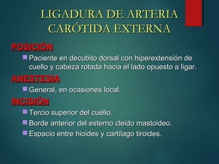POSICIÓNPOSICIÓN
 Paciente en decubito dorsal con hiperextensión dePaciente en decubito dorsal con hiperextensión de
cuello y cabeza rotada hacia el lado opuesto a ligar.cuello y cabeza rotada hacia el lado opuesto a ligar.
ANESTESIAANESTESIA
 General, en ocasiones local.General, en ocasiones local.
INCISIÓNINCISIÓN
 Tercio superior del cuello.Tercio superior del cuello.
 Borde anterior del esterno cleido mastoideo.Borde anterior del esterno cleido mastoideo.
 Espacio entre hioides y cartílago tiroides.Espacio entre hioides y cartílago tiroides.
LIGADURA DE ARTERIALIGADURA DE ARTERIA
CARÓTIDA EXTERNACARÓTIDA EXTERNA
 
