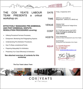 THE COX YEATS LABOUR
TEAM PRESENTS a critical
workshop on:
EFFECTIVELY MANAGING PRE-DISMISSAL
AND POST-DISMISSAL DISPUTE-
RESOLUTION PROCEDURES covering:
 Utilising Procedural Fairness Processes;
 Entrapment, Monitoring And Polygraphing Aspects;
 Understanding Pre-Arbitration Procedures;
 How To Raise Jurisdictional Points;
 Preparing Adequately For Arbitration;
 Presenting Your Case Effectively At Arbitration.
See attached overview of contents for this
workshop
The Cox Yeats Labour Team
DATE Friday, 2 September 2016
TIME 08H30 am until 16H00 pm
[Registration : 08H00 am to 08H30 am]
VENUE Gateway Hotel
Centenary Boulevard & Twilight Drive
Umhlanga
COST R1 710-00 per person (incl VAT)
Free of charge to existing Cox
Yeats clients
HOSTS Chris Haralambous
(Partner & Head of Employment Law at Cox Yeats)
Sunil Hansjee
(Employment Law Associate at Cox Yeats)
RSVP To: Chantelle Bodenstein
By: 26 August 2016
Tel: 031 536 8559
Email: cbodenstein@coxyeats.co.za
 
