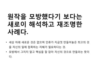 • 세상 아래 새로운 것은 없으며 인류가 지금껏 만들어놓은 최고의 것
을 자신의 일에 접목하는 지혜가 필요하다는 것.
• 모방에서 그치지 말고 핵심을 잘 잡아 자신의 것으로 만들라는 뜻이
다.
원작을 모방했다기 보다는
새로이 해석하고 재조명한
사례다.
 