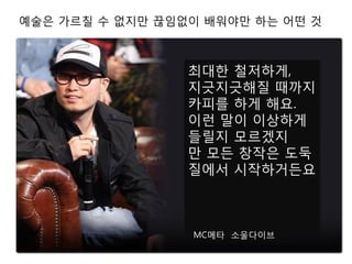최대한 철저하게,
지긋지긋해질 때까지
카피를 하게 해요.
이런 말이 이상하게
들릴지 모르겠지
만 모든 창작은 도둑
질에서 시작하거든요
MC메타 소울다이브
예술은 가르칠 수 없지만 끊임없이 배워야만 하는 어떤 것
 