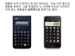 애플의 수석 디자이너 조나단 아이브는 "사실 디터 람스의
영향을 받았다. 그를 존경한다"고 고백해 자신의 디자인이
디터 람스 제품들의 오마주임을 밝히기도 했다.
 