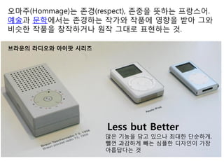 오마주(Hommage)는 존경(respect), 존중을 뜻하는 프랑스어.
예술과 문학에서는 존경하는 작가와 작품에 영향을 받아 그와
비슷한 작품을 창작하거나 원작 그대로 표현하는 것.
브라운의 라디오와 아이팟 시리즈
많은 기능을 담고 있으나 최대한 단순하게,
뺄껀 과감하게 빼는 심플한 디자인이 가장
아릅답다는 것
Less but Better
 