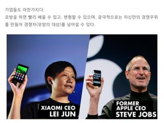 기업들도 마찬가지다.
모방을 하면 빨리 배울 수 있고, 변형할 수 있으며, 궁극적으로는 자신만의 경쟁우위
를 만들어 경쟁자(모방의 대상)를 넘어설 수 있다.
 