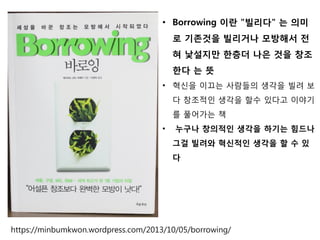 • Borrowing 이란 "빌리다" 는 의미
로 기존것을 빌리거나 모방해서 전
혀 낯설지만 한층더 나은 것을 창조
한다 는 뜻
• 혁신을 이끄는 사람들의 생각을 빌려 보
다 창조적인 생각을 할수 있다고 이야기
를 풀어가는 책
• 누구나 창의적인 생각을 하기는 힘드나
그걸 빌려와 혁신적인 생각을 할 수 있
다
https://minbumkwon.wordpress.com/2013/10/05/borrowing/
 