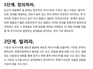 1단계. 정의하라,
당신이 해결해야 할 문제는 창의적인 아이디어의 기초다. 찰스 다윈은 “돌이켜
보면, 문제를 해결하는 것보다 놓여 있는 여러 문제가 무엇인지 파악하는 게 더
어려운 작업이 아닌가 싶다.”라고 말했고, 앨버트 아인슈타인은 “문제의 정의는
문제 해결보다 훨씬 본질적이다.”라고 말했다. (55쪽) 문제를 정확하게 올바르게
선택하는 것과 그 문제들의 전체 범위를 제대로 이해하는 것, 해당 문제를 해결
할 때 부수적으로 발생하는 문제들을 파악하는 것이 가장 중요하다.
2단계. 빌려라,
기존의 아이디어를 재료로 활용해 새로운 아이디어를 만들어라. 가까운 곳부터
찾아보자. 경쟁자들에게서 빌려올 수도 있고, 관찰을 통해 얻을 수도 있다. 곁에
있는 사람과의 대화를 통해 얻거나 여행 중에 아이디어를 찾을 수도 있다. 때로
는 기존의 사고를 버리고 반대편에서 생각하거나 주제가 비슷한 것들을 섭렵함
으로써 얻을 수도 있다.
 