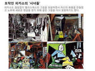 모작인 피카소의 '시녀들'
피카소도 끊임없이 벨라스케스의 그림을 모방하면서 자신의 화풍을 만들었
고 노후에 새로운 영감을 얻기 위해 같은 그림을 다시 모방하기도 했다.
 