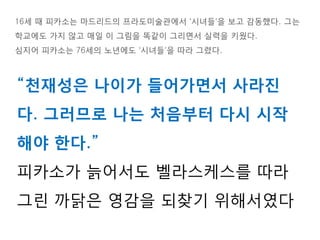 16세 때 피카소는 마드리드의 프라도미술관에서 ‘시녀들’을 보고 감동했다. 그는
학교에도 가지 않고 매일 이 그림을 똑같이 그리면서 실력을 키웠다.
심지어 피카소는 76세의 노년에도 ‘시녀들’을 따라 그렸다.
“천재성은 나이가 들어가면서 사라진
다. 그러므로 나는 처음부터 다시 시작
해야 한다.”
피카소가 늙어서도 벨라스케스를 따라
그린 까닭은 영감을 되찾기 위해서였다
 