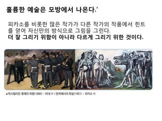 훌륭한 예술은 모방에서 나온다.'
피카소를 비롯한 많은 작가가 다른 작가의 작품에서 힌트
를 얻어 자신만의 방식으로 그림을 그린다.
더 잘 그리기 위함이 아니라 다르게 그리기 위한 것이다.
 