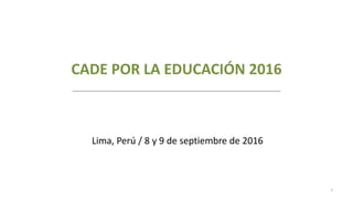 CADE POR LA EDUCACIÓN 2016
1
Lima, Perú / 8 y 9 de septiembre de 2016
 