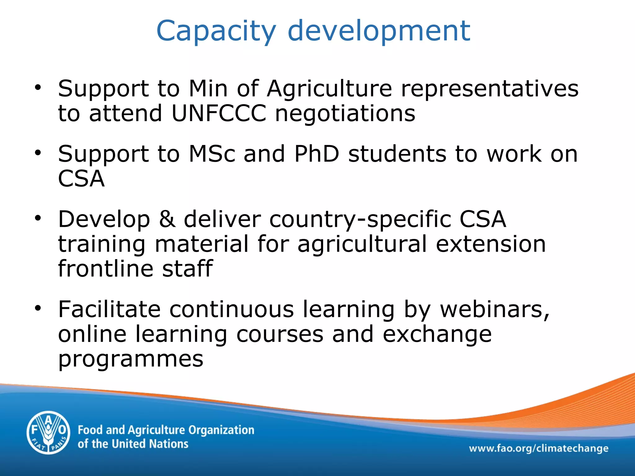 • Support to Min of Agriculture representatives
to attend UNFCCC negotiations
• Support to MSc and PhD students to work on
CSA
• Develop & deliver country-specific CSA
training material for agricultural extension
frontline staff
• Facilitate continuous learning by webinars,
online learning courses and exchange
programmes
Capacity development
 