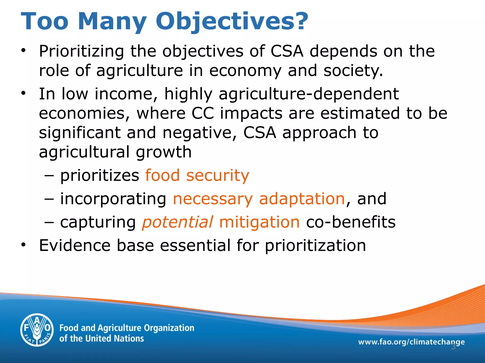 Too Many Objectives?
3
• Prioritizing the objectives of CSA depends on the
role of agriculture in economy and society.
• In low income, highly agriculture-dependent
economies, where CC impacts are estimated to be
significant and negative, CSA approach to
agricultural growth
– prioritizes food security
– incorporating necessary adaptation, and
– capturing potential mitigation co-benefits
• Evidence base essential for prioritization
 