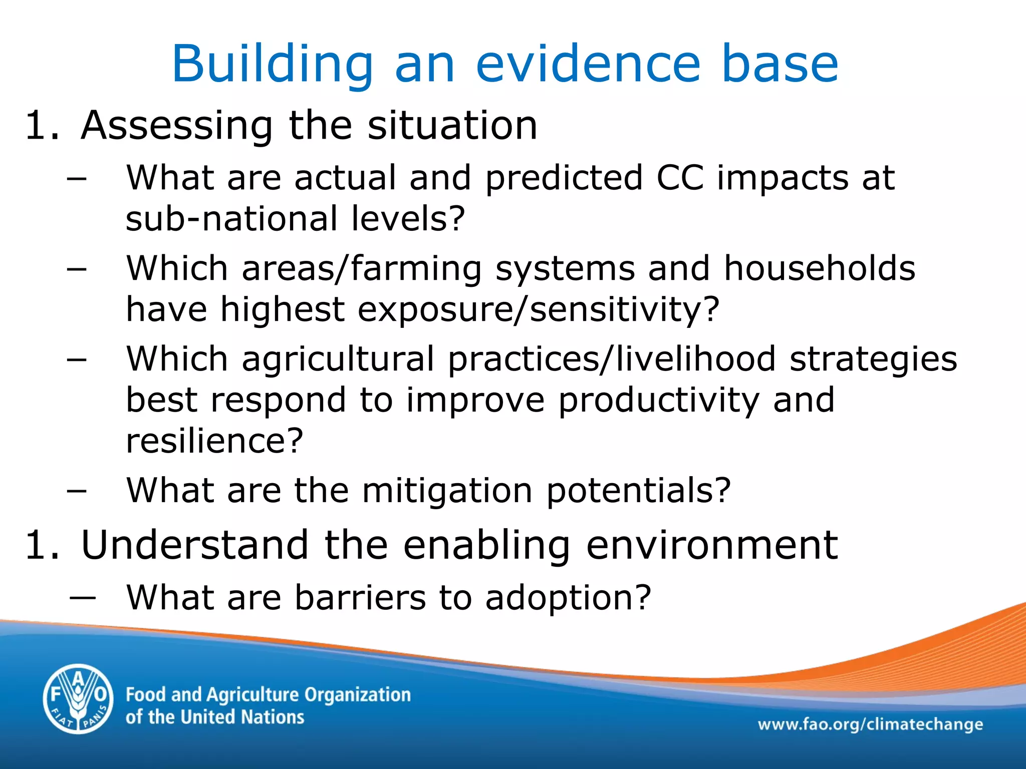 Building an evidence base
1. Assessing the situation
– What are actual and predicted CC impacts at
sub-national levels?
– Which areas/farming systems and households
have highest exposure/sensitivity?
– Which agricultural practices/livelihood strategies
best respond to improve productivity and
resilience?
– What are the mitigation potentials?
1. Understand the enabling environment
— What are barriers to adoption?
 
