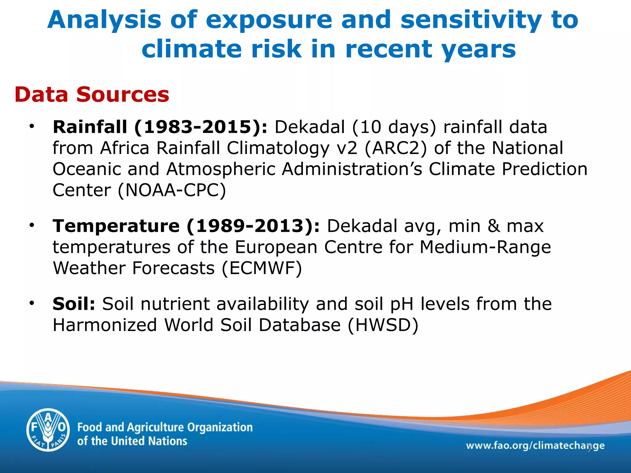 Analysis of exposure and sensitivity to
climate risk in recent years
• Rainfall (1983-2015): Dekadal (10 days) rainfall data
from Africa Rainfall Climatology v2 (ARC2) of the National
Oceanic and Atmospheric Administration’s Climate Prediction
Center (NOAA-CPC)
• Temperature (1989-2013): Dekadal avg, min & max
temperatures of the European Centre for Medium-Range
Weather Forecasts (ECMWF)
• Soil: Soil nutrient availability and soil pH levels from the
Harmonized World Soil Database (HWSD)
Data Sources
7
 