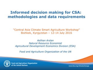 Informed decision making for CSA:
methodologies and data requirements
“Central Asia Climate Smart Agriculture Workshop”
Bishkek, Kyrgyzstan – 12-14 July 2016
Aslihan Arslan
Natural Resource Economist
Agricultural Development Economics Division (ESA)
Food and Agriculture Organization of the UN
 