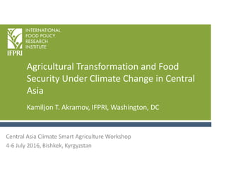 Agricultural Transformation and Food
Security Under Climate Change in Central
Asia
Kamiljon T. Akramov, IFPRI, Washington, DC
Central Asia Climate Smart Agriculture Workshop
4-6 July 2016, Bishkek, Kyrgyzstan
 