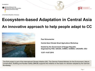 Page 1
Ecosystem-based Adaptation in Central Asia
An innovative approach to help people adapt to CC
Paul Schumacher
Central Asia Climate Smart Agriculture Workshop
Hosted by the Government of Kyrgyz Republic
Organized by FAO, GACSA, CAREC, ICARDA, CACAARI, CEU
12.07–14.07.2016
The EbA project is part of the International Climate Initiative (IKI). The German Federal Ministry for the Environment, Nature
Conservation, Building and Nuclear Safety (BMUB) supports this initiative on the basis of a decision adopted by the German
Bundestag
 