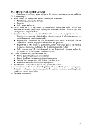 2.7.1. DESCRIÇÃO DO EQUIPAMENTO
O equipamento utilizado para a realização das rodagens rotativas, mostrado na Figura
2.9, é composto por:
a) Sonda rotativa, de acionamento manual, mecânico ou hidráulico:
• Motor diesel, gasolina ou elétrico;
• Guincho;
• Cabeçote de perfuração;
b) Hastes: tubos de 1,5 a 6,0 metros de comprimento ligados por niples, usados para
transmitir movimentos de rotação e perfuração à ferramenta de corte e conduzir água para
a refrigeração e limpeza do furo;
c) Barriletes: tubos destinados a receber o testemunho, podendo ser dos seguintes tipos:
• Simples: o testemunho é sujeito à ação erosiva do fluído de circulação, empregado em
rochas brandas de excelente qualidade;
• Duplo-rígido: constituídos por dois tubos com mesmo sentido de rotação, entre os
quais circula o fluído, empregado em rochas de boa qualidade;
• Duplo-livre: o tubo interno é estacionário, sendo empregado quando se pretende
recuperar o material de enchimento das descontinuidades das rochas;
• Tubo interno removível: o tubo interno é retirado de dentro da coluna de perfuração,
permitindo alta recuperação do material perfurado;
d) Coroas: elementos de corte constituídos por:
• Matriz: elemento de fixação dos diamantes;
• Corpo: ligação da coroa com os elementos superiores;
• Saídas d’água: espaço para saída da água de refrigeração;
• Diamantes industriais: cravados ou impregnados;
e) Revestimentos: para estabilização dos furos, quando necessário;
f) Sistema de circulação de água: formado por conjunto motor-bomba, tanque e mangueiras,
destinado à refrigeração da coroa, expulsão dos detritos e adicional estabilização das
paredes por pressão hidrostática;
g) Caixas de testemunhos.
26
 