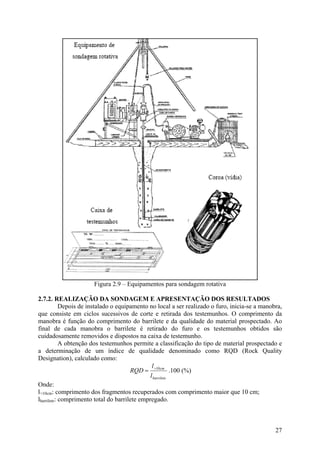 Figura 2.9 – Equipamentos para sondagem rotativa
2.7.2. REALIZAÇÃO DA SONDAGEM E APRESENTAÇÃO DOS RESULTADOS
Depois de instalado o equipamento no local a ser realizado o furo, inicia-se a manobra,
que consiste em ciclos sucessivos de corte e retirada dos testemunhos. O comprimento da
manobra é função do comprimento do barrilete e da qualidade do material prospectado. Ao
final de cada manobra o barrilete é retirado do furo e os testemunhos obtidos são
cuidadosamente removidos e dispostos na caixa de testemunho.
A obtenção dos testemunhos permite a classificação do tipo de material prospectado e
a determinação de um índice de qualidade denominado como RQD (Rock Quality
Designation), calculado como:
barrilete
cm
l
l
RQD 10>
= .100 (%)
Onde:
l>10cm: comprimento dos fragmentos recuperados com comprimento maior que 10 cm;
lbarrilete: comprimento total do barrilete empregado.
27
 