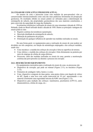 2.8. ENSAIO DE CONE (CPT) E PIEZOCONE (CPT-U)
Os ensaios de cone e piezocone (cone com medição de poro-pressões) vêm se
caracterizando internacionalmente como uma das mais poderosas ferramentas de prospecção
geotécnica. Os resultados obtidos no ensaio podem ser utilizados para a determinação da
estratigrafia do subsolo, das propriedades geomecânicas dos seus materiais constituintes, e
para a previsão da capacidade de carga das fundações.
As primeiras referências à utilização do ensaio de cone remontam à década de 1930 na
Holanda, sendo no Brasil utilizado desde a década de 1950. Dentre as principais vantagens do
ensaio pode-se citar:
• Registro contínuo da resistência à penetração;
• Descrição detalhada da estratigrafia do subsolo;
• Obtenção de parâmetros de projeto;
• Eliminação de qualquer influência do operador nas medidas realizadas no ensaio.
De uma forma geral, os equipamentos para a realização do ensaio de cone podem ser
divididos em três categorias, em função da metodologia empregada e dos esforços medidos,
sendo eles:
• Cone mecânico: a medida dos esforços de cravação é feita na superfície do terreno;
• Cone elétrico: a medida dos esforços de cravação é feita diretamente na ponteira por
meio do emprego de células de carga elétricas;
• Piezocone: além das medidas realizadas no ensaio de cone, permite a monitoração
contínua das poro-pressões (u) durante o processo de cravação.
2.8.1. DESCRIÇÃO DO EQUIPAMENTO
Os equipamentos necessários para a realização do ensaio de cone, ou piezocone são:
• Dispositivo de cravação, que pode ser manual (Figura 2.11), ou mecânico (Figura
2.12);
• Elementos de sondagem: tubos, hastes e o cone;
• Cone: dispositivo composto de duas partes, uma ponta cônica com ângulo de vértice
de 60º, ligada a uma luva com seção transversal de 10 cm², apresentando o seu
material constituinte uma rugosidade máxima de 0,001 mm (Figura 2.13);
• Dispositivos para medição dos esforços: manômetros, piezômetros (CPT-U), anéis
dinamométricos, células de carga, etc.;
30
 